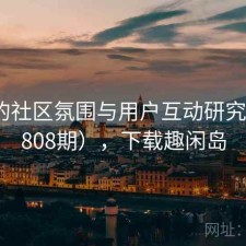 趣岛的社区氛围与用户互动研究（第4808期），下载趣闲岛
