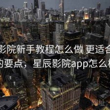 星辰影院新手教程怎么做 更适合新手的要点，星辰影院app怎么样