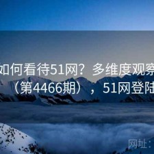 用户如何看待51网？多维度观察报告（第4466期），51网登陆