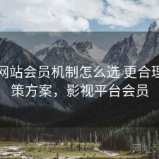 影视网站会员机制怎么选 更合理的对策方案，影视平台会员