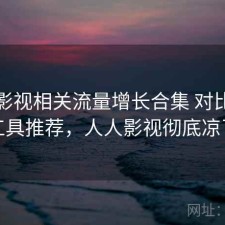 人人影视相关流量增长合集 对比与实用工具推荐，人人影视彻底凉了吗