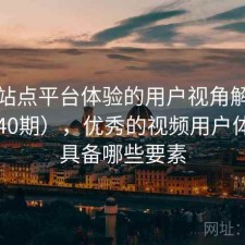 视频站点平台体验的用户视角解读（第3240期），优秀的视频用户体验应具备哪些要素