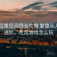 17吃瓜常见问题全攻略 复盘从入门到进阶，吃瓜游戏怎么玩