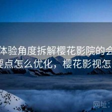站在体验角度拆解樱花影院的会员机制 要点怎么优化，樱花影视怎么样