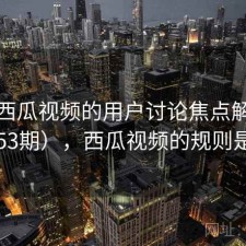 关于西瓜视频的用户讨论焦点解析（第2153期），西瓜视频的规则是什么