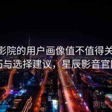 星辰影院的用户画像值不值得关注 技巧与选择建议，星辰影音官网