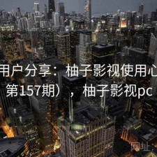 真实用户分享：柚子影视使用心得（第157期），柚子影视pc