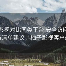 柚子影视对比同类平台 安全访问差异与清单建议，柚子影视客户端