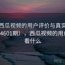 探讨西瓜视频的用户评价与真实体验（第4601期），西瓜视频的用户喜欢看什么
