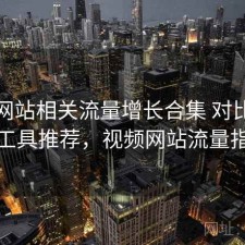 影视网站相关流量增长合集 对比与实用工具推荐，视频网站流量指标