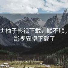 折腾过 柚子影视下载，顺不顺，柚子影视安卓下载了