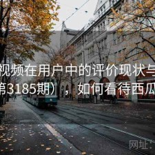 西瓜视频在用户中的评价现状与变化（第3185期），如何看待西瓜视频