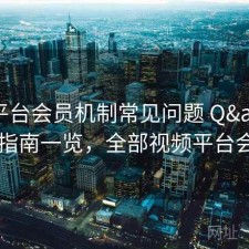 视频平台会员机制常见问题 Q&A：指南一览，全部视频平台会员