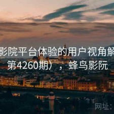 蜂鸟影院平台体验的用户视角解读（第4260期），蜂鸟影阮