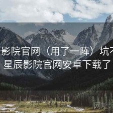 星辰影院官网（用了一阵）坑不坑，星辰影院官网安卓下载了
