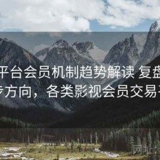 影视平台会员机制趋势解读 复盘与下一步方向，各类影视会员交易平台