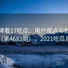 从口碑看17吃瓜：用户观点与趋势解读（第4683期），2021吃瓜总结