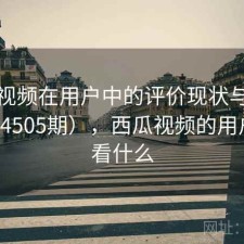 西瓜视频在用户中的评价现状与变化（第4505期），西瓜视频的用户喜欢看什么