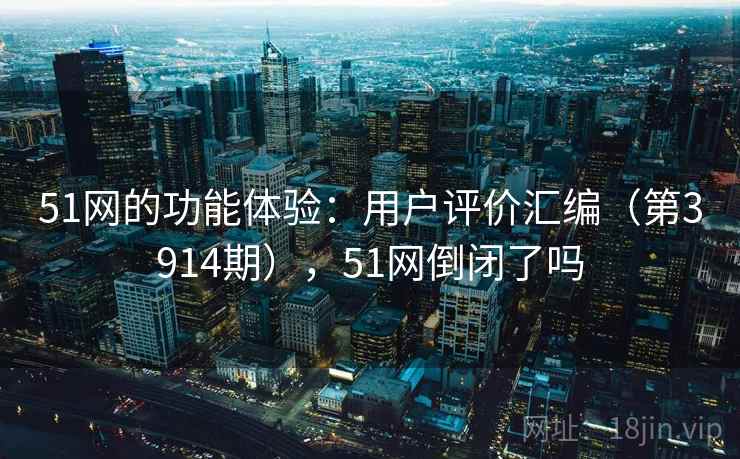51网的功能体验：用户评价汇编（第3914期），51网倒闭了吗  第1张