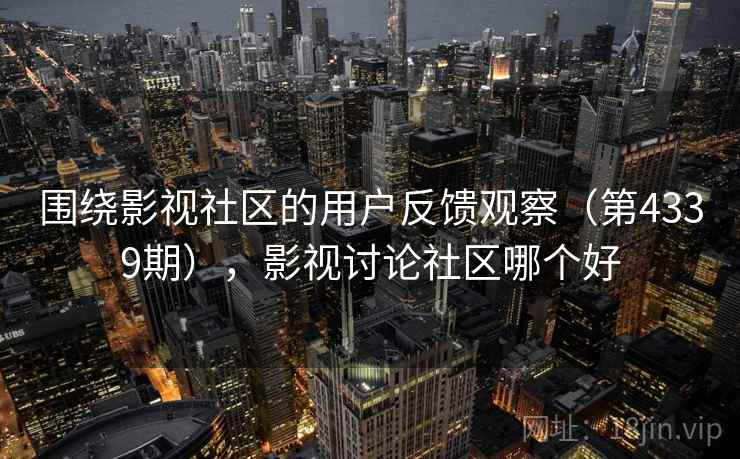 围绕影视社区的用户反馈观察（第4339期），影视讨论社区哪个好
