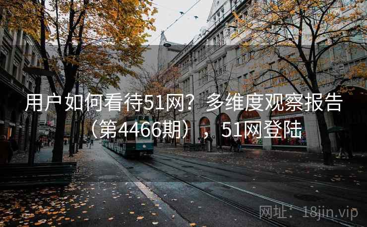 用户如何看待51网?多维度观察报告(第4466期),51网登陆 第2张 用户如何看待51网?多维度观察报告(第4466期),51网登陆 第2张