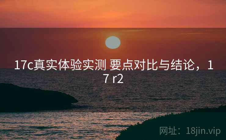 17c真实体验实测 要点对比与结论，17 r2  第1张