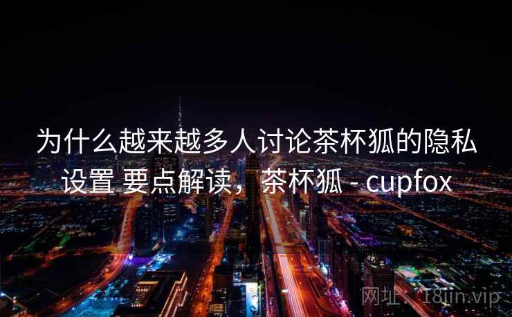 为什么越来越多人讨论茶杯狐的隐私设置 要点解读,茶杯狐 - cupfox 第1张 为什么越来越多人讨论茶杯狐的隐私设置 要点解读,茶杯狐 - cupfox 第1张