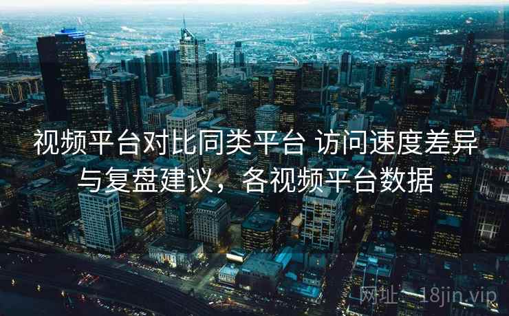 视频平台对比同类平台 访问速度差异与复盘建议，各视频平台数据  第2张