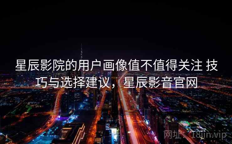 星辰影院的用户画像值不值得关注 技巧与选择建议，星辰影音官网  第1张