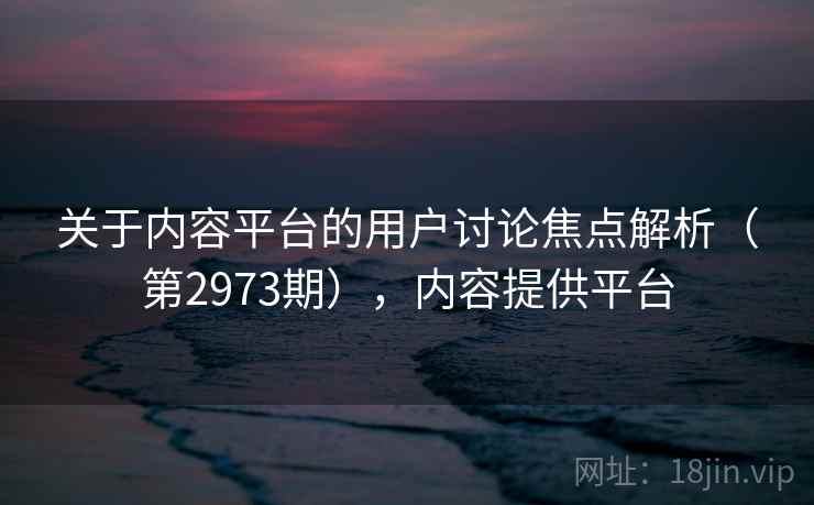 关于内容平台的用户讨论焦点解析（第2973期），内容提供平台  第1张