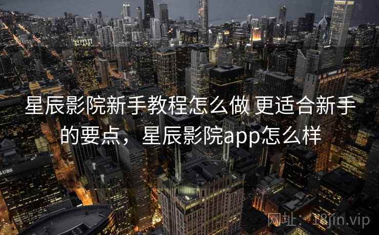 星辰影院新手教程怎么做 更适合新手的要点,星辰影院app怎么样 第1张 星辰影院新手教程怎么做 更适合新手的要点,星辰影院app怎么样 第1张