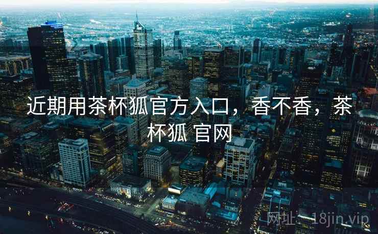 近期用茶杯狐官方入口,香不香,茶杯狐 官网 第1张 近期用茶杯狐官方入口,香不香,茶杯狐 官网 第1张