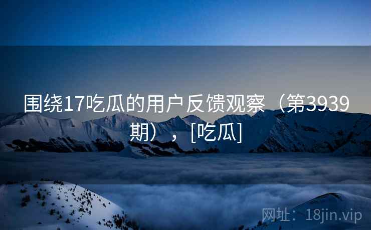 围绕17吃瓜的用户反馈观察（第3939期），[吃瓜]  第2张
