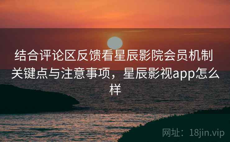 结合评论区反馈看星辰影院会员机制 关键点与注意事项，星辰影视app怎么样  第2张