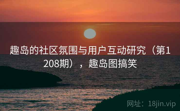 趣岛的社区氛围与用户互动研究(第1208期),趣岛图搞笑 第1张 趣岛的社区氛围与用户互动研究(第1208期),趣岛图搞笑 第1张