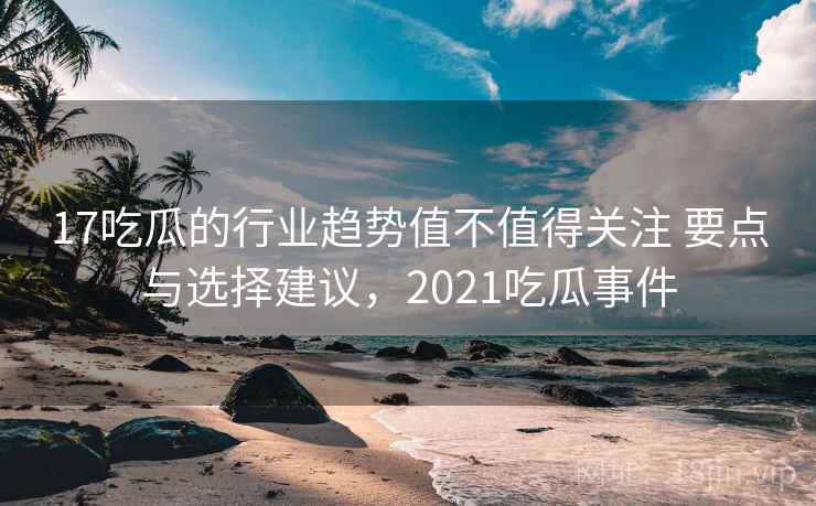 17吃瓜的行业趋势值不值得关注 要点与选择建议，2021吃瓜事件  第2张