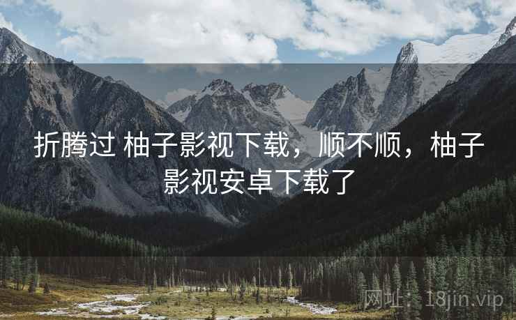 折腾过 柚子影视下载，顺不顺，柚子影视安卓下载了  第1张