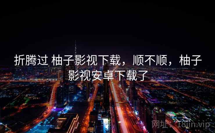 折腾过 柚子影视下载，顺不顺，柚子影视安卓下载了  第2张