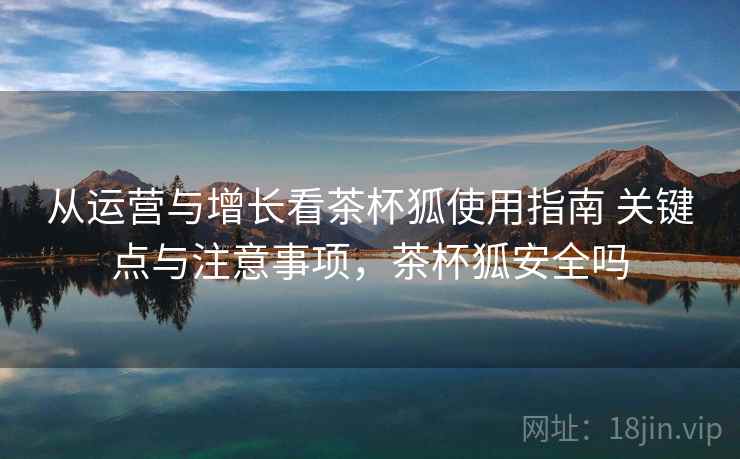 从运营与增长看茶杯狐使用指南 关键点与注意事项，茶杯狐安全吗  第2张