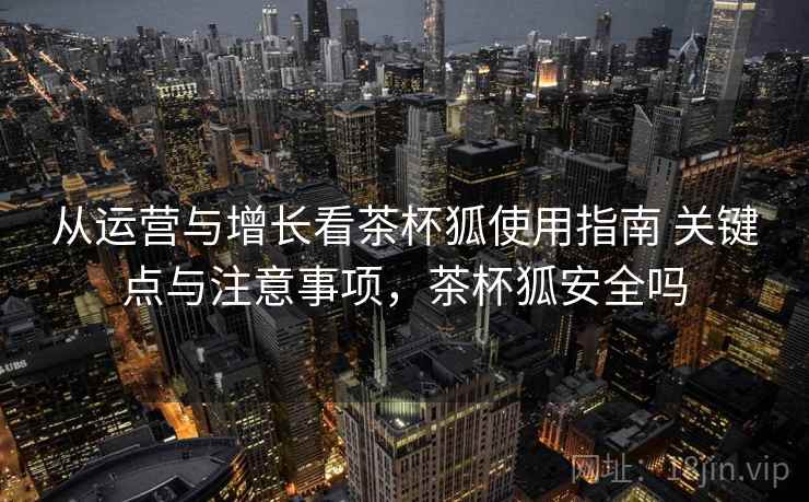 从运营与增长看茶杯狐使用指南 关键点与注意事项，茶杯狐安全吗  第1张