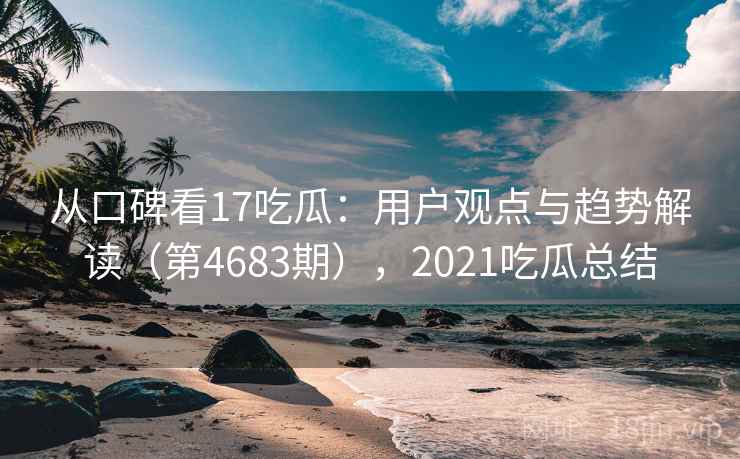 从口碑看17吃瓜:用户观点与趋势解读(第4683期),2021吃瓜总结 第2张 从口碑看17吃瓜:用户观点与趋势解读(第4683期),2021吃瓜总结 第2张