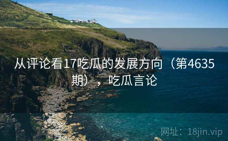 从评论看17吃瓜的发展方向(第4635期),吃瓜言论 第1张 从评论看17吃瓜的发展方向(第4635期),吃瓜言论 第1张