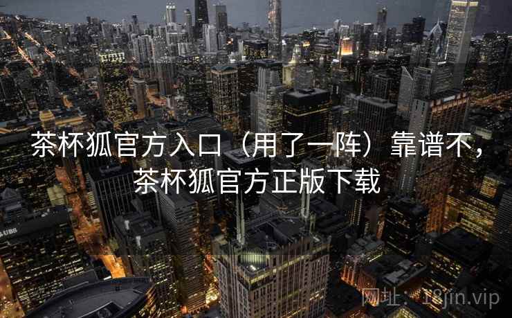 茶杯狐官方入口（用了一阵）靠谱不，茶杯狐官方正版下载  第1张