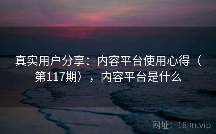 真实用户分享:内容平台使用心得(第117期),内容平台是什么 第1张 真实用户分享:内容平台使用心得(第117期),内容平台是什么 第1张