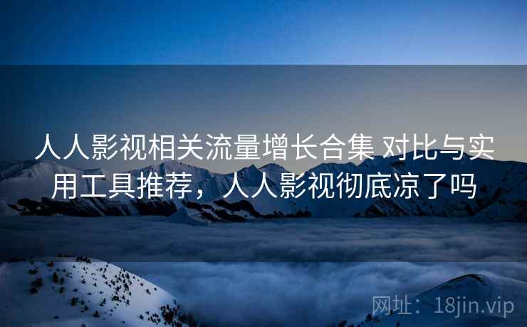 人人影视相关流量增长合集 对比与实用工具推荐,人人影视彻底凉了吗 第2张 人人影视相关流量增长合集 对比与实用工具推荐,人人影视彻底凉了吗 第2张