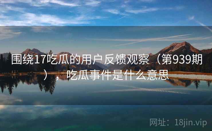 围绕17吃瓜的用户反馈观察(第939期),吃瓜事件是什么意思 第2张 围绕17吃瓜的用户反馈观察(第939期),吃瓜事件是什么意思 第2张